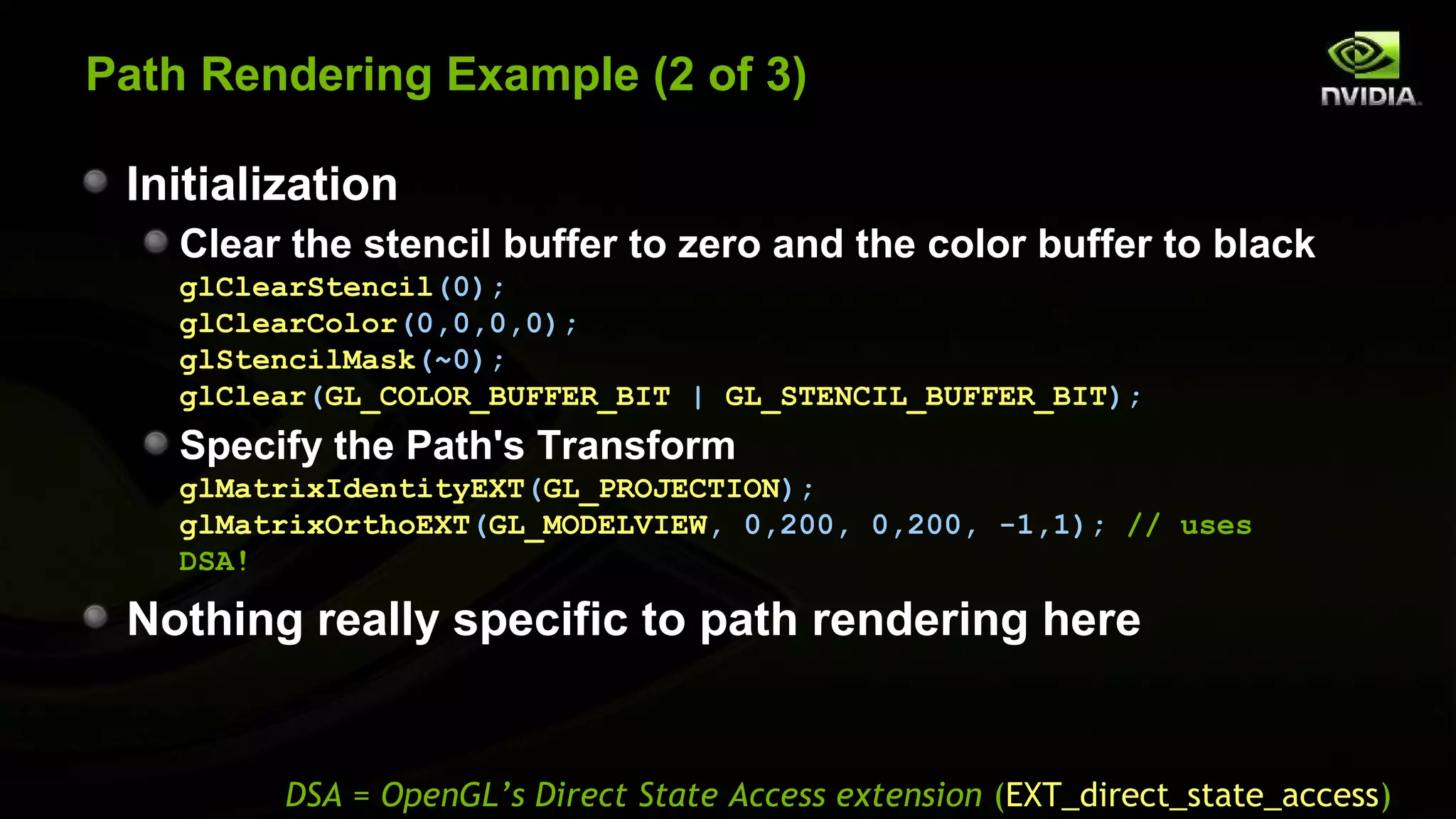 Path Rendering Example (2 of 3)

 Initialization
    Clear the stencil buffer to zero and the color buffer to black
    glClearStencil(0);
    glClearColor(0,0,0,0);
    glStencilMask(~0);
    glClear(GL_COLOR_BUFFER_BIT | GL_STENCIL_BUFFER_BIT);
    Specify the Path's Transform
    glMatrixIdentityEXT(GL_PROJECTION);
    glMatrixOrthoEXT(GL_MODELVIEW, 0,200, 0,200, -1,1); // uses
    DSA!

 Nothing really specific to path rendering here


         DSA = OpenGL’s Direct State Access extension (EXT_direct_state_access)
 