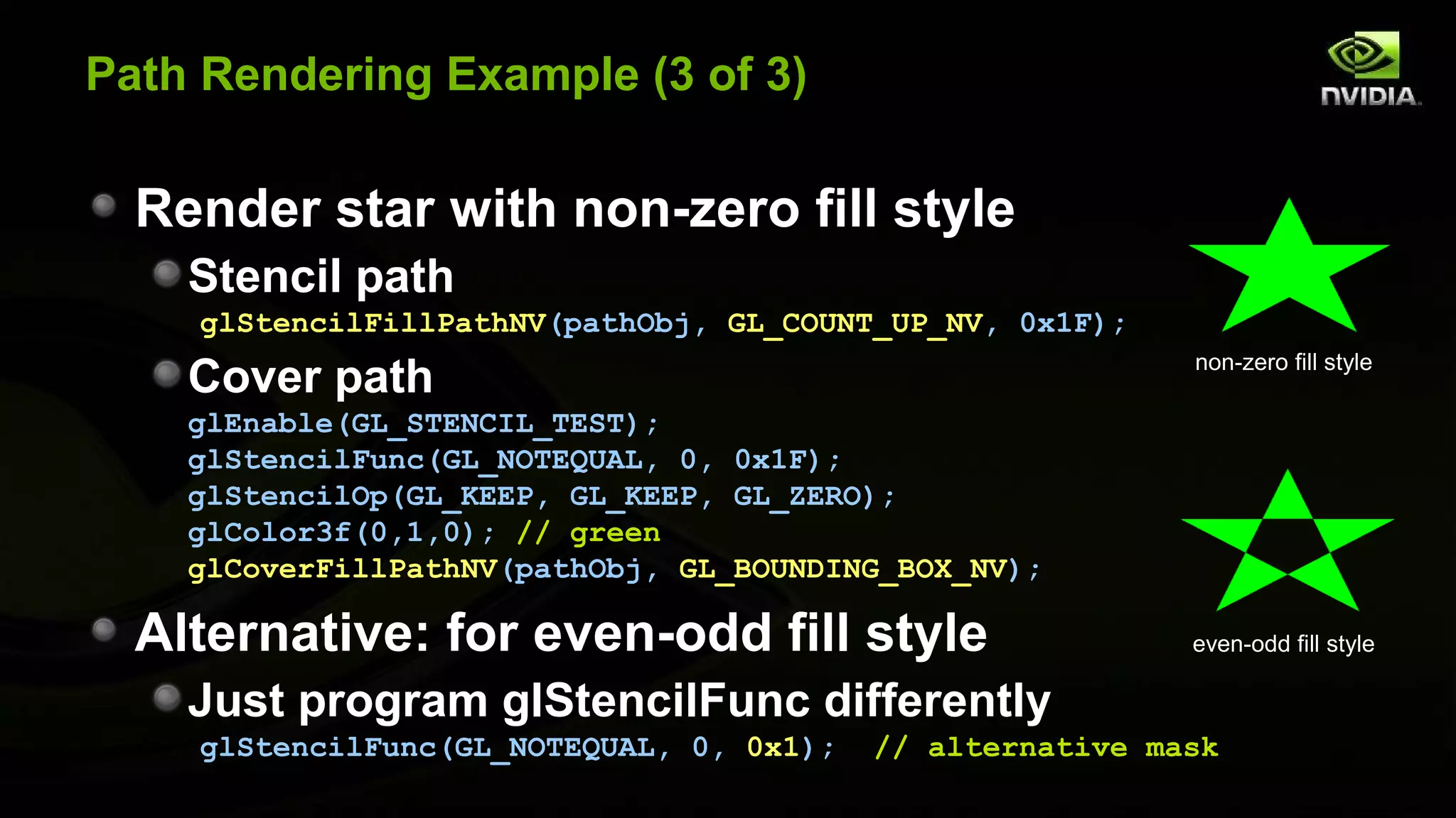 Path Rendering Example (3 of 3)

  Render star with non-zero fill style
    Stencil path
    glStencilFillPathNV(pathObj, GL_COUNT_UP_NV, 0x1F);
                                                           non-zero fill style
    Cover path
    glEnable(GL_STENCIL_TEST);
    glStencilFunc(GL_NOTEQUAL, 0, 0x1F);
    glStencilOp(GL_KEEP, GL_KEEP, GL_ZERO);
    glColor3f(0,1,0); // green
    glCoverFillPathNV(pathObj, GL_BOUNDING_BOX_NV);

  Alternative: for even-odd fill style                     even-odd fill style

    Just program glStencilFunc differently
    glStencilFunc(GL_NOTEQUAL, 0, 0x1);   // alternative mask
 