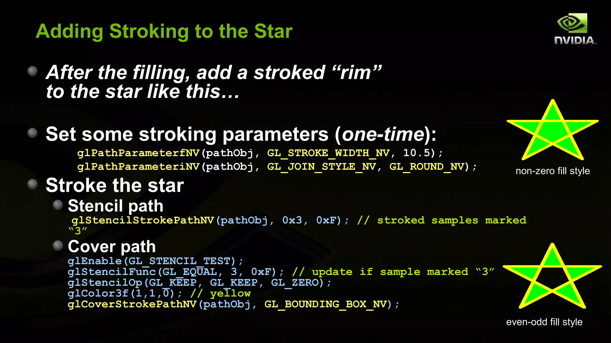 Adding Stroking to the Star

 After the filling, add a stroked “rim”
 to the star like this…

 Set some stroking parameters (one-time):
    glPathParameterfNV(pathObj, GL_STROKE_WIDTH_NV, 10.5);
    glPathParameteriNV(pathObj, GL_JOIN_STYLE_NV, GL_ROUND_NV);        non-zero fill style
 Stroke the star
   Stencil path
    glStencilStrokePathNV(pathObj, 0x3, 0xF); // stroked samples marked
   “3”
   Cover path
   glEnable(GL_STENCIL_TEST);
   glStencilFunc(GL_EQUAL, 3, 0xF); // update if sample marked “3”
   glStencilOp(GL_KEEP, GL_KEEP, GL_ZERO);
   glColor3f(1,1,0); // yellow
   glCoverStrokePathNV(pathObj, GL_BOUNDING_BOX_NV);
                                                                     even-odd fill style
 