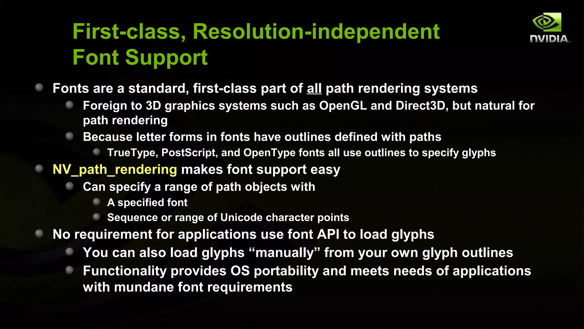 First-class, Resolution-independent
   Font Support
Fonts are a standard, first-class part of all path rendering systems
    Foreign to 3D graphics systems such as OpenGL and Direct3D, but natural for
    path rendering
    Because letter forms in fonts have outlines defined with paths
        TrueType, PostScript, and OpenType fonts all use outlines to specify glyphs
NV_path_rendering makes font support easy
    Can specify a range of path objects with
        A specified font
        Sequence or range of Unicode character points
No requirement for applications use font API to load glyphs
    You can also load glyphs “manually” from your own glyph outlines
    Functionality provides OS portability and meets needs of applications
    with mundane font requirements
 