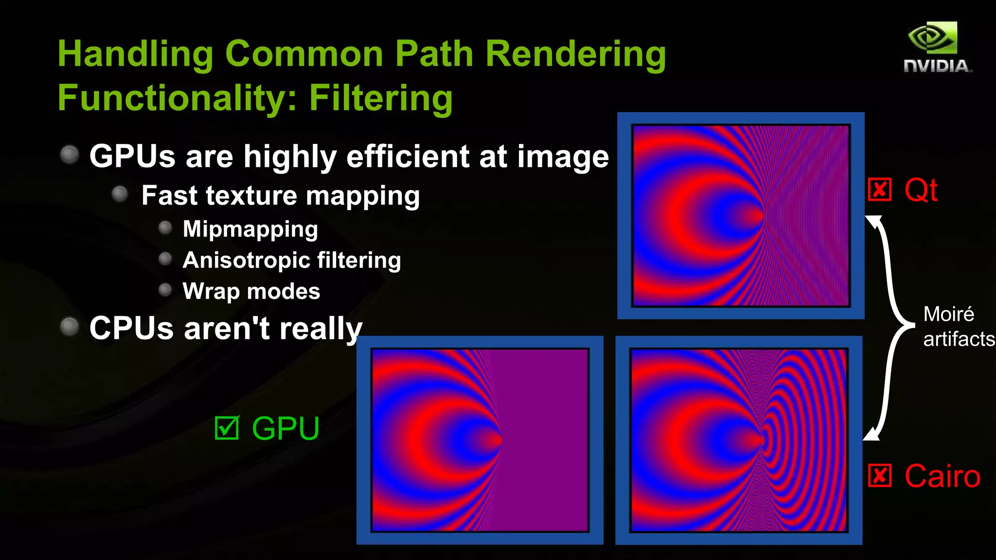 Handling Common Path Rendering
Functionality: Filtering
 GPUs are highly efficient at image filtering
    Fast texture mapping                         Qt
       Mipmapping
       Anisotropic filtering
       Wrap modes
                                                   Moiré
 CPUs aren't really                                artifacts



          GPU
                                                 Cairo
 