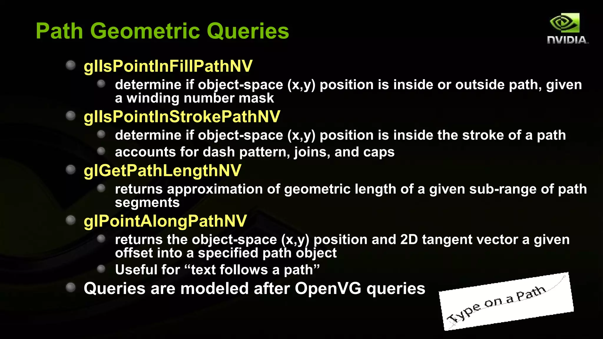 Path Geometric Queries
    glIsPointInFillPathNV
       determine if object-space (x,y) position is inside or outside path, given
       a winding number mask
    glIsPointInStrokePathNV
       determine if object-space (x,y) position is inside the stroke of a path
       accounts for dash pattern, joins, and caps
    glGetPathLengthNV
       returns approximation of geometric length of a given sub-range of path
       segments
    glPointAlongPathNV
       returns the object-space (x,y) position and 2D tangent vector a given
       offset into a specified path object
       Useful for “text follows a path”
    Queries are modeled after OpenVG queries
 