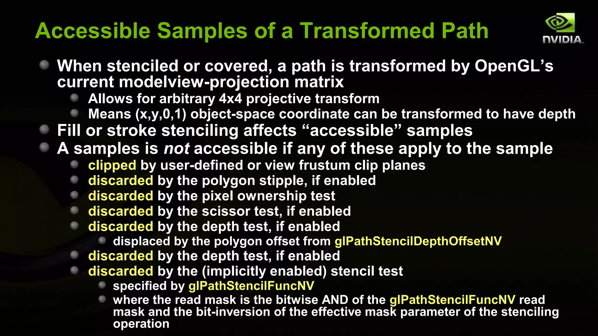 Accessible Samples of a Transformed Path
 When stenciled or covered, a path is transformed by OpenGL’s
 current modelview-projection matrix
    Allows for arbitrary 4x4 projective transform
    Means (x,y,0,1) object-space coordinate can be transformed to have depth
 Fill or stroke stenciling affects “accessible” samples
 A samples is not accessible if any of these apply to the sample
    clipped by user-defined or view frustum clip planes
    discarded by the polygon stipple, if enabled
    discarded by the pixel ownership test
    discarded by the scissor test, if enabled
    discarded by the depth test, if enabled
        displaced by the polygon offset from glPathStencilDepthOffsetNV
    discarded by the depth test, if enabled
    discarded by the (implicitly enabled) stencil test
        specified by glPathStencilFuncNV
        where the read mask is the bitwise AND of the glPathStencilFuncNV read
        mask and the bit-inversion of the effective mask parameter of the stenciling
        operation
 