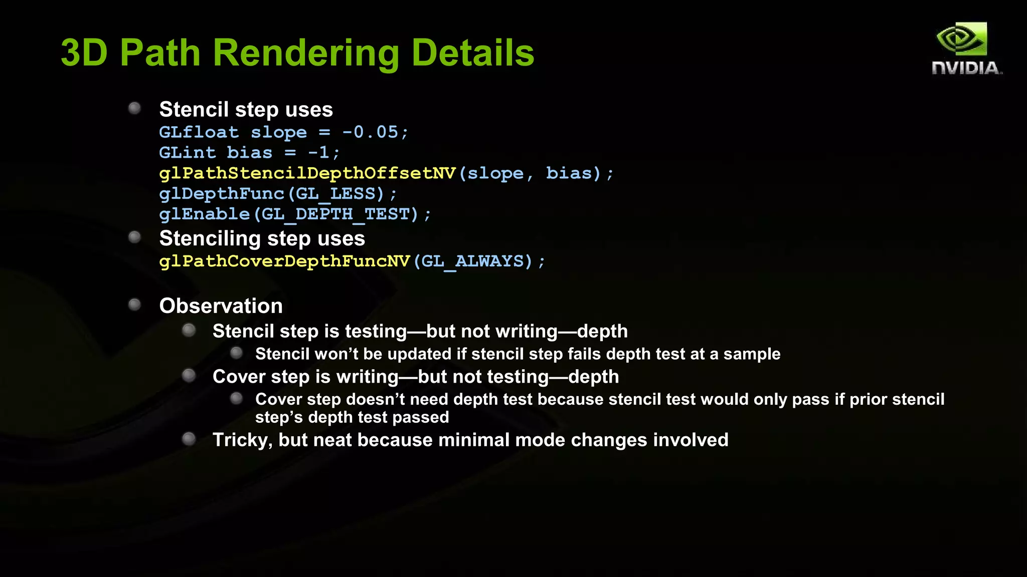 3D Path Rendering Details
     Stencil step uses
     GLfloat slope = -0.05;
     GLint bias = -1;
     glPathStencilDepthOffsetNV(slope, bias);
     glDepthFunc(GL_LESS);
     glEnable(GL_DEPTH_TEST);
     Stenciling step uses
     glPathCoverDepthFuncNV(GL_ALWAYS);

     Observation
          Stencil step is testing—but not writing—depth
              Stencil won’t be updated if stencil step fails depth test at a sample
          Cover step is writing—but not testing—depth
              Cover step doesn’t need depth test because stencil test would only pass if prior stencil
              step’s depth test passed
          Tricky, but neat because minimal mode changes involved
 