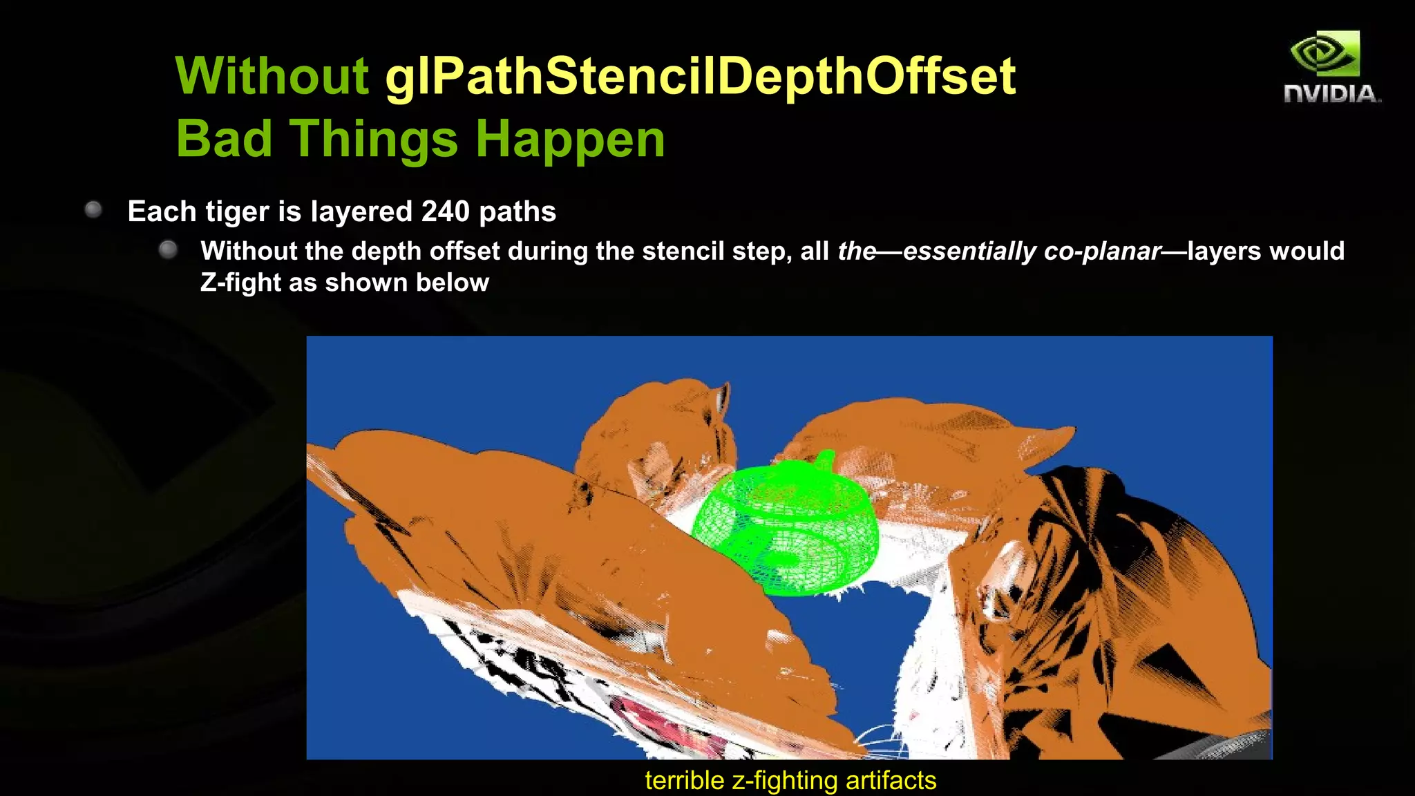 Without glPathStencilDepthOffset
   Bad Things Happen
Each tiger is layered 240 paths
     Without the depth offset during the stencil step, all the—essentially co-planar—layers would
     Z-fight as shown below




                                        terrible z-fighting artifacts
 