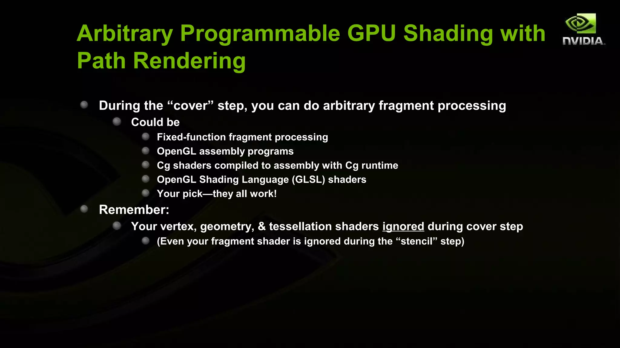 Arbitrary Programmable GPU Shading with
Path Rendering
 During the “cover” step, you can do arbitrary fragment processing
      Could be
          Fixed-function fragment processing
          OpenGL assembly programs
          Cg shaders compiled to assembly with Cg runtime
          OpenGL Shading Language (GLSL) shaders
          Your pick—they all work!
 Remember:
      Your vertex, geometry, & tessellation shaders ignored during cover step
          (Even your fragment shader is ignored during the “stencil” step)
 