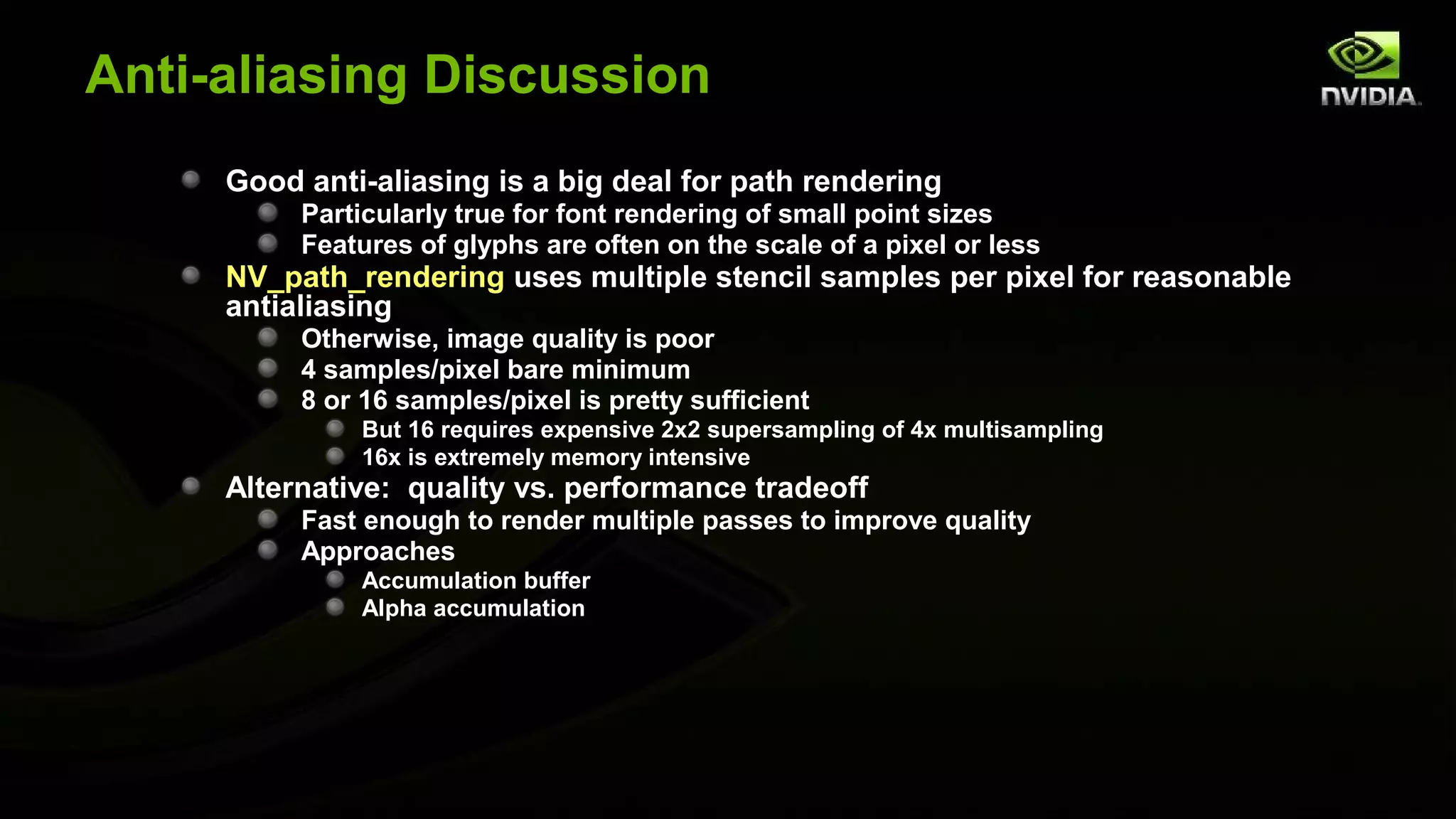 Anti-aliasing Discussion
     Good anti-aliasing is a big deal for path rendering
          Particularly true for font rendering of small point sizes
          Features of glyphs are often on the scale of a pixel or less
     NV_path_rendering uses multiple stencil samples per pixel for reasonable
     antialiasing
          Otherwise, image quality is poor
          4 samples/pixel bare minimum
          8 or 16 samples/pixel is pretty sufficient
               But 16 requires expensive 2x2 supersampling of 4x multisampling
               16x is extremely memory intensive
     Alternative: quality vs. performance tradeoff
          Fast enough to render multiple passes to improve quality
          Approaches
               Accumulation buffer
               Alpha accumulation
 