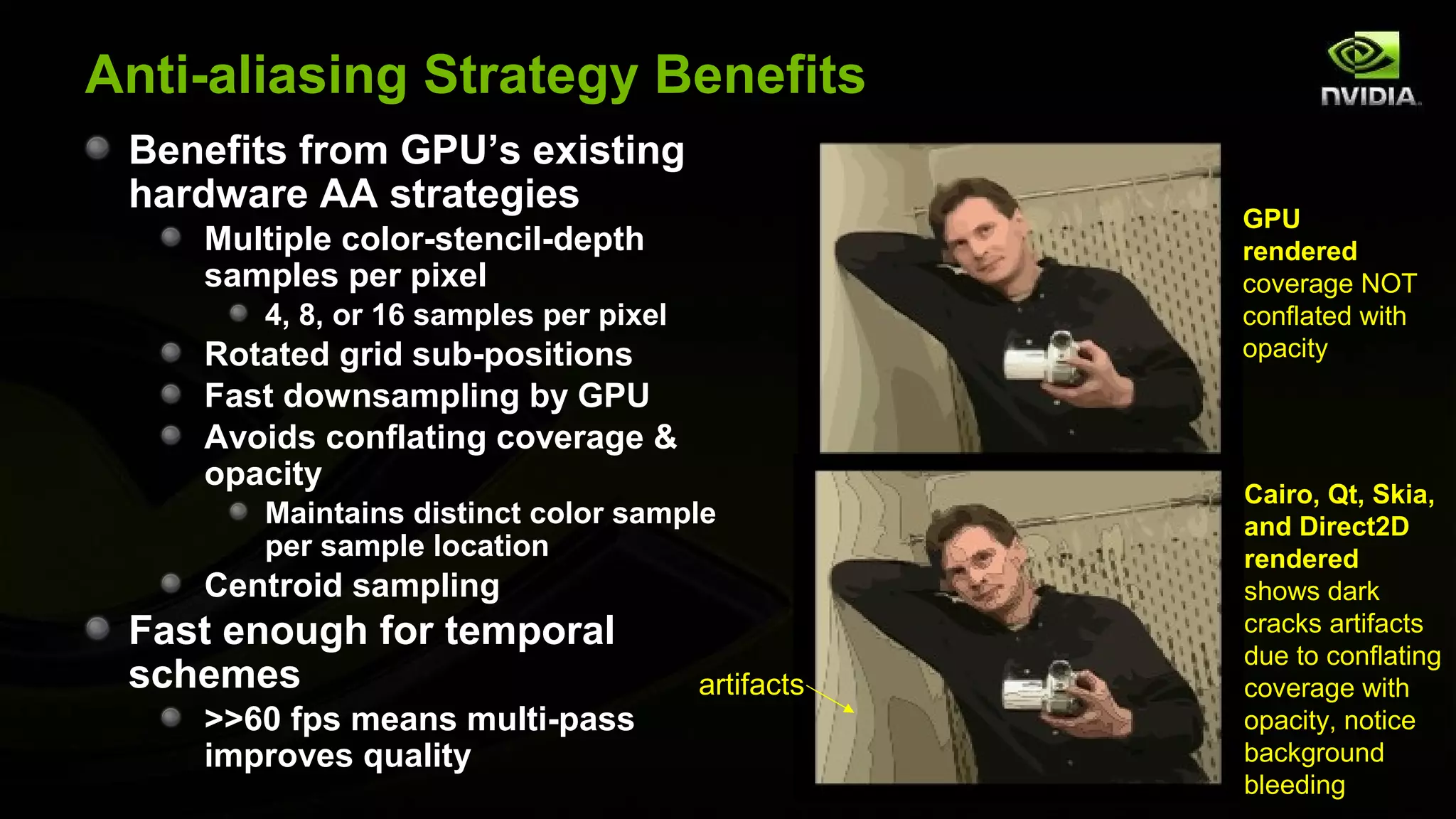 Anti-aliasing Strategy Benefits
 Benefits from GPU’s existing
 hardware AA strategies
                                                   GPU
    Multiple color-stencil-depth                   rendered
    samples per pixel                              coverage NOT
       4, 8, or 16 samples per pixel               conflated with
    Rotated grid sub-positions                     opacity
    Fast downsampling by GPU
    Avoids conflating coverage &
    opacity
                                                   Cairo, Qt, Skia,
       Maintains distinct color sample             and Direct2D
       per sample location                         rendered
    Centroid sampling                              shows dark
 Fast enough for temporal                          cracks artifacts
                                                   due to conflating
 schemes                               artifacts   coverage with
    >>60 fps means multi-pass                      opacity, notice
    improves quality                               background
                                                   bleeding
 