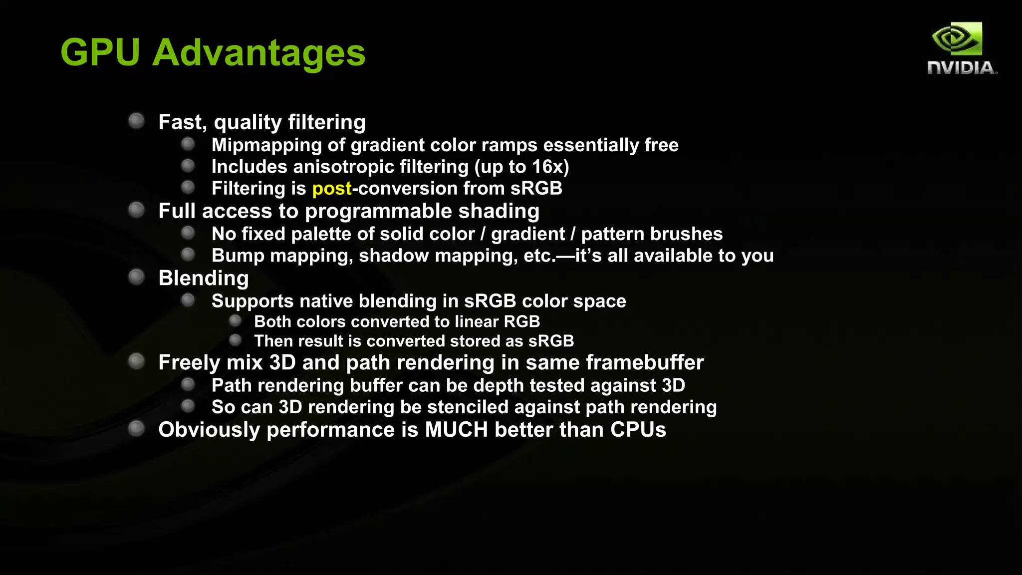GPU Advantages
    Fast, quality filtering
         Mipmapping of gradient color ramps essentially free
         Includes anisotropic filtering (up to 16x)
         Filtering is post-conversion from sRGB
    Full access to programmable shading
         No fixed palette of solid color / gradient / pattern brushes
         Bump mapping, shadow mapping, etc.—it’s all available to you
    Blending
         Supports native blending in sRGB color space
               Both colors converted to linear RGB
               Then result is converted stored as sRGB
    Freely mix 3D and path rendering in same framebuffer
         Path rendering buffer can be depth tested against 3D
         So can 3D rendering be stenciled against path rendering
    Obviously performance is MUCH better than CPUs
 