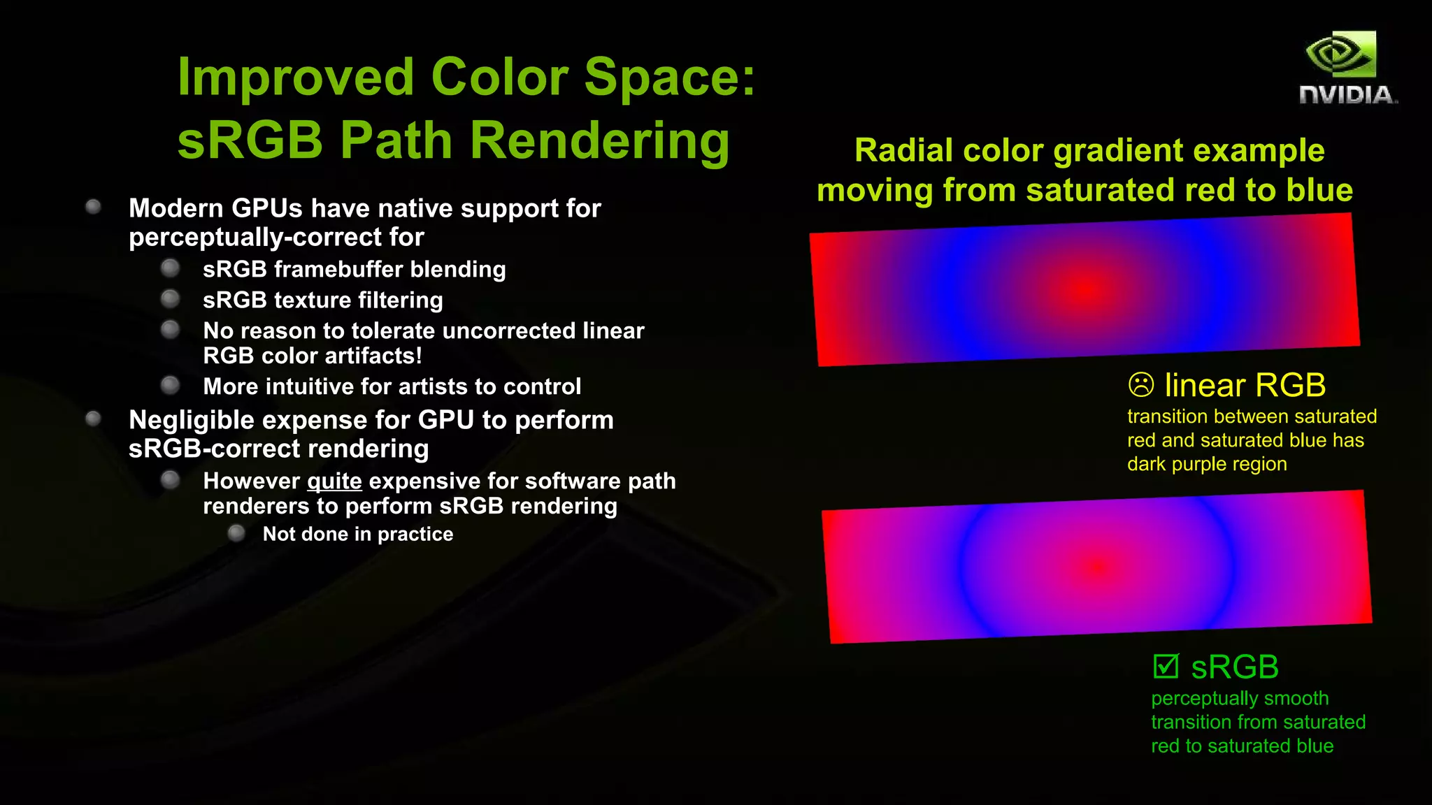 Improved Color Space:
   sRGB Path Rendering                            Radial color gradient example
Modern GPUs have native support for
                                                 moving from saturated red to blue
perceptually-correct for
     sRGB framebuffer blending
     sRGB texture filtering
     No reason to tolerate uncorrected linear
     RGB color artifacts!
     More intuitive for artists to control                           linear RGB
Negligible expense for GPU to perform                               transition between saturated
                                                                    red and saturated blue has
sRGB-correct rendering                                              dark purple region
     However quite expensive for software path
     renderers to perform sRGB rendering
          Not done in practice




                                                                       sRGB
                                                                      perceptually smooth
                                                                      transition from saturated
                                                                      red to saturated blue
 