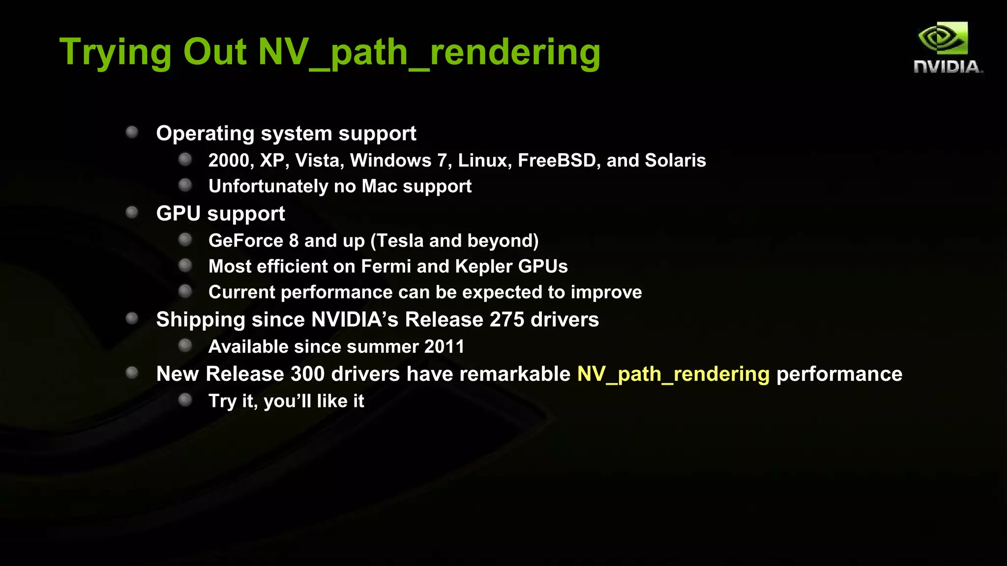 Trying Out NV_path_rendering

     Operating system support
          2000, XP, Vista, Windows 7, Linux, FreeBSD, and Solaris
          Unfortunately no Mac support
     GPU support
          GeForce 8 and up (Tesla and beyond)
          Most efficient on Fermi and Kepler GPUs
          Current performance can be expected to improve
     Shipping since NVIDIA’s Release 275 drivers
          Available since summer 2011
     New Release 300 drivers have remarkable NV_path_rendering performance
          Try it, you’ll like it
 