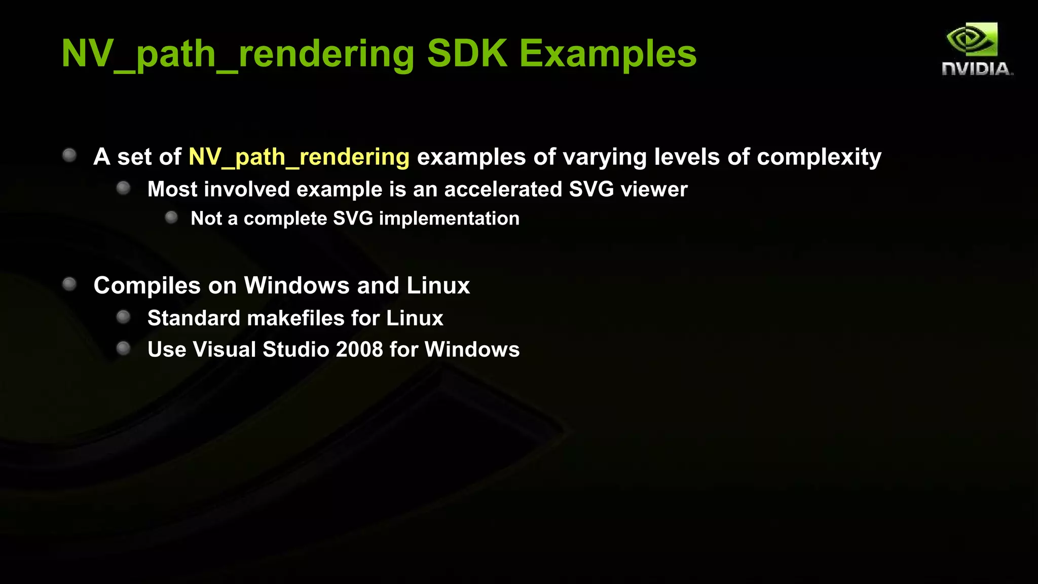 NV_path_rendering SDK Examples

 A set of NV_path_rendering examples of varying levels of complexity
     Most involved example is an accelerated SVG viewer
         Not a complete SVG implementation


 Compiles on Windows and Linux
     Standard makefiles for Linux
     Use Visual Studio 2008 for Windows
 