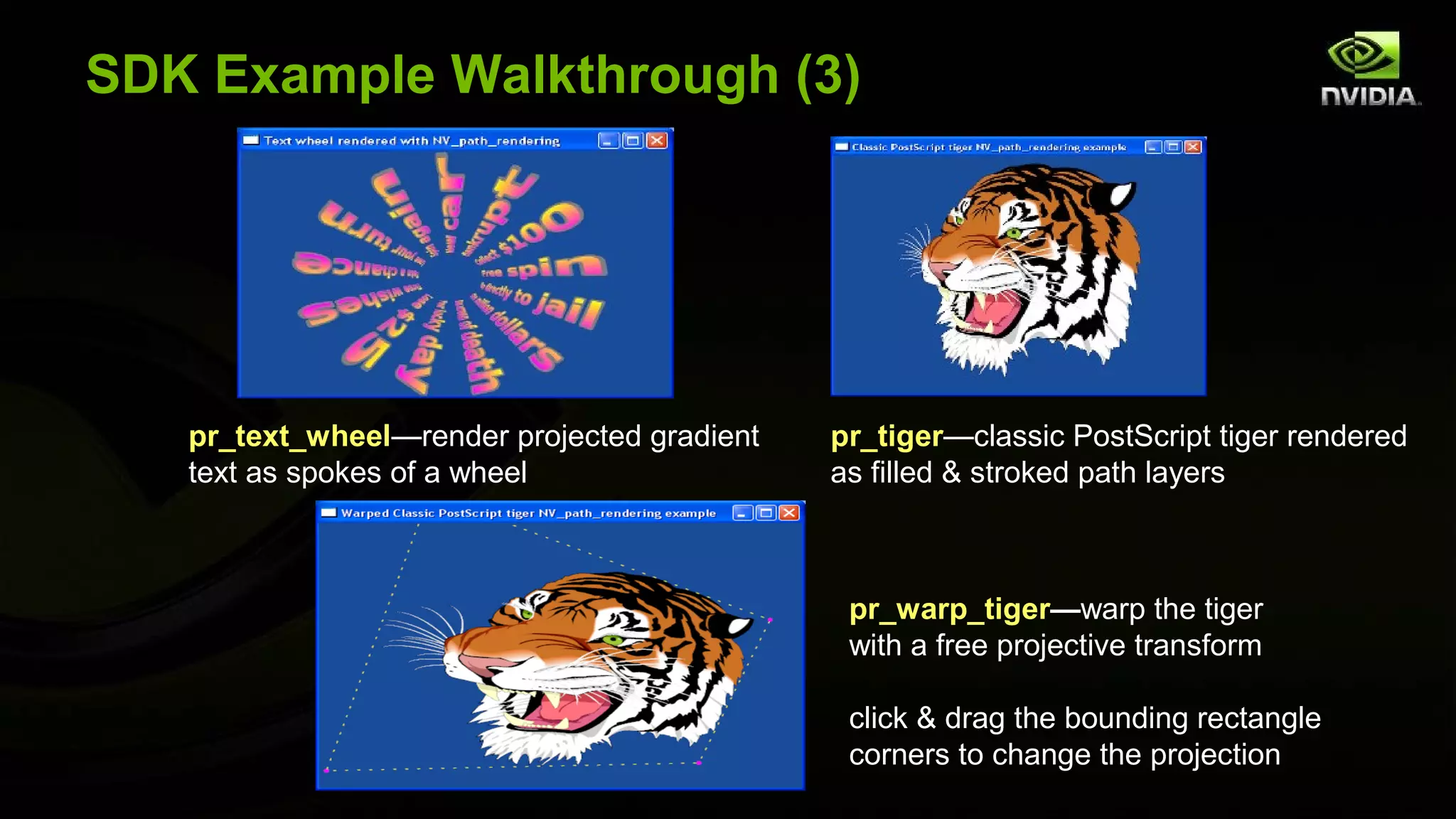 SDK Example Walkthrough (3)




   pr_text_wheel—render projected gradient   pr_tiger—classic PostScript tiger rendered
   text as spokes of a wheel                 as filled & stroked path layers



                                              pr_warp_tiger—warp the tiger
                                              with a free projective transform

                                              click & drag the bounding rectangle
                                              corners to change the projection
 