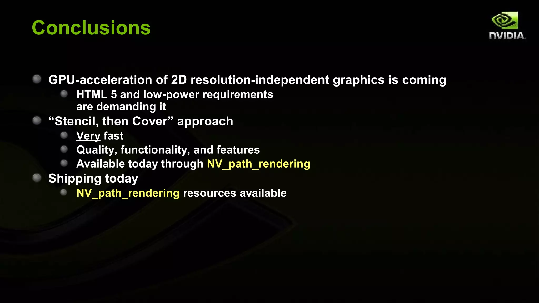 Conclusions

 GPU-acceleration of 2D resolution-independent graphics is coming
     HTML 5 and low-power requirements
     are demanding it
 “Stencil, then Cover” approach
     Very fast
     Quality, functionality, and features
     Available today through NV_path_rendering
 Shipping today
     NV_path_rendering resources available
 