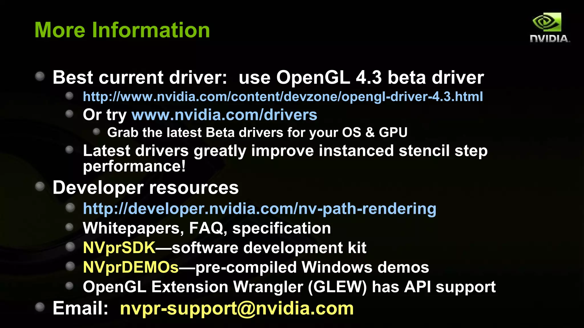 More Information

 Best current driver: use OpenGL 4.3 beta driver
    http://www.nvidia.com/content/devzone/opengl-driver-4.3.html
    Or try www.nvidia.com/drivers
       Grab the latest Beta drivers for your OS & GPU
    Latest drivers greatly improve instanced stencil step
    performance!
 Developer resources
    http://developer.nvidia.com/nv-path-rendering
    Whitepapers, FAQ, specification
    NVprSDK—software development kit
    NVprDEMOs—pre-compiled Windows demos
    OpenGL Extension Wrangler (GLEW) has API support
 Email: nvpr-support@nvidia.com
 