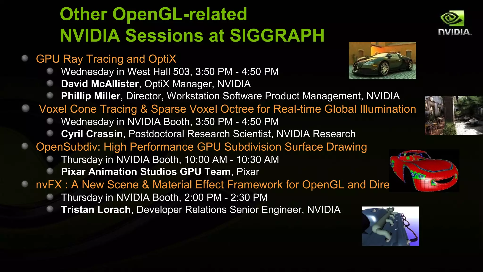 Other OpenGL-related
    NVIDIA Sessions at SIGGRAPH
GPU Ray Tracing and OptiX
    Wednesday in West Hall 503, 3:50 PM - 4:50 PM
    David McAllister, OptiX Manager, NVIDIA
    Phillip Miller, Director, Workstation Software Product Management, NVIDIA
Voxel Cone Tracing & Sparse Voxel Octree for Real-time Global Illumination
    Wednesday in NVIDIA Booth, 3:50 PM - 4:50 PM
    Cyril Crassin, Postdoctoral Research Scientist, NVIDIA Research
OpenSubdiv: High Performance GPU Subdivision Surface Drawing
    Thursday in NVIDIA Booth, 10:00 AM - 10:30 AM
    Pixar Animation Studios GPU Team, Pixar
nvFX : A New Scene & Material Effect Framework for OpenGL and DirectX
    Thursday in NVIDIA Booth, 2:00 PM - 2:30 PM
    Tristan Lorach, Developer Relations Senior Engineer, NVIDIA
 
