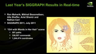 Last Year’s SIGGRAPH Results in Real-time

Ron Maharik, Mikhail Bessmeltsev,
Alla Sheffer, Ariel Shamir and
Nathan Carr
SIGGRAPH 2011, July 2011

“Girl with Words in Her Hair” scene
    591 paths
    338,507 commands
    1,244,474 coordinates
 