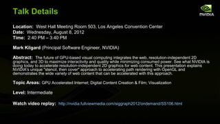 Talk Details
Location: West Hall Meeting Room 503, Los Angeles Convention Center
Date: Wednesday, August 8, 2012
Time: 2:40 PM – 3:40 PM

Mark Kilgard (Principal Software Engineer, NVIDIA)

Abstract: The future of GPU-based visual computing integrates the web, resolution-independent 2D
graphics, and 3D to maximize interactivity and quality while minimizing consumed power. See what NVIDIA is
doing today to accelerate resolution-independent 2D graphics for web content. This presentation explains
NVIDIA's unique "stencil, then cover" approach to accelerating path rendering with OpenGL and
demonstrates the wide variety of web content that can be accelerated with this approach.

Topic Areas: GPU Accelerated Internet; Digital Content Creation & Film; Visualization

Level: Intermediate

Watch video replay: http://nvidia.fullviewmedia.com/siggraph2012/ondemand/SS106.html
 