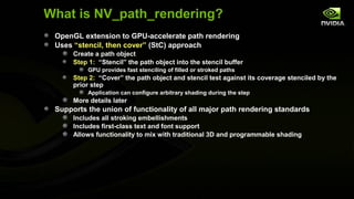 What is NV_path_rendering?
 OpenGL extension to GPU-accelerate path rendering
 Uses “stencil, then cover” (StC) approach
      Create a path object
      Step 1: “Stencil” the path object into the stencil buffer
          GPU provides fast stenciling of filled or stroked paths
      Step 2: “Cover” the path object and stencil test against its coverage stenciled by the
      prior step
          Application can configure arbitrary shading during the step
      More details later
 Supports the union of functionality of all major path rendering standards
      Includes all stroking embellishments
      Includes first-class text and font support
      Allows functionality to mix with traditional 3D and programmable shading
 