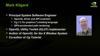Mark Kilgard

 Principal System Software Engineer
    OpenGL driver and API evolution
    Cg (“C for graphics”) shading language
    GPU-accelerated path rendering
 OpenGL Utility Toolkit (GLUT) implementer
 Author of OpenGL for the X Window System
 Co-author of Cg Tutorial
 