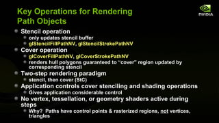 Key Operations for Rendering
Path Objects
Stencil operation
  only updates stencil buffer
  glStencilFillPathNV, glStencilStrokePathNV
Cover operation
  glCoverFillPathNV, glCoverStrokePathNV
  renders hull polygons guaranteed to “cover” region updated by
  corresponding stencil
Two-step rendering paradigm
  stencil, then cover (StC)
Application controls cover stenciling and shading operations
  Gives application considerable control
No vertex, tessellation, or geometry shaders active during
steps
  Why? Paths have control points & rasterized regions, not vertices,
  triangles
 