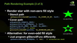 Path Rendering Example (3 of 3)

  Render star with non-zero fill style
    Stencil path
    glStencilFillPathNV(pathObj, GL_COUNT_UP_NV, 0x1F);
                                                           non-zero fill style
    Cover path
    glEnable(GL_STENCIL_TEST);
    glStencilFunc(GL_NOTEQUAL, 0, 0x1F);
    glStencilOp(GL_KEEP, GL_KEEP, GL_ZERO);
    glColor3f(0,1,0); // green
    glCoverFillPathNV(pathObj, GL_BOUNDING_BOX_NV);

  Alternative: for even-odd fill style                     even-odd fill style

    Just program glStencilFunc differently
    glStencilFunc(GL_NOTEQUAL, 0, 0x1);   // alternative mask
 