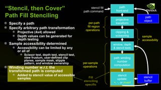 “Stencil, then Cover”                                    stencil fill
                                                   path command
                                                                             path
                                                                          front-end
Path Fill Stenciling                                                                        path
                                                                          projective       object
 Specify a path                                       per-path            transform
                                                     fill region
 Specify arbitrary path transformation
                                                    operations
     Projective (4x4) allowed                                            clipping &
     Depth values can be generated for                                   scissoring       sample
     depth testing                                                                        accessibility
 Sample accessibility determined                                        window, depth
     Accessibility can be limited by any                                & stencil tests
     or all of
         Scissor test, depth test, stencil test,
         view frustum, user-defined clip                                path winding
         planes, sample mask, stipple                                     number
         pattern, and window ownership             per-sample
                                                                        computation
 Winding number w.r.t. the                         operations
 transformed path is computed
     Added to stencil value of accessible                                   stencil
     samples                                          Fill                                 stencil
                                                                           update:
                                                   stenciling                              buffer
                                                                        +, -, or invert
                                                    specific
 