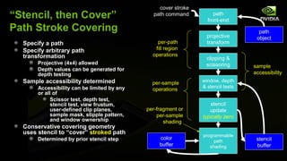 cover stroke
“Stencil, then Cover”                          path command          path
                                                                  front-end
Path Stroke Covering                                                                path
                                                                  projective       object
  Specify a path                                 per-path         transform
  Specify arbitrary path                        fill region
  transformation                               operations
                                                                 clipping &
       Projective (4x4) allowed                                  scissoring       sample
       Depth values can be generated for
       depth testing                                                              accessibility
  Sample accessibility determined              per-sample       window, depth
       Accessibility can be limited by any                      & stencil tests
                                               operations
       or all of
             Scissor test, depth test,
             stencil test, view frustum,                            stencil
             user-defined clip planes,       per-fragment or       update
             sample mask, stipple pattern,       per-sample     typically zero
             and window ownership                   shading
  Conservative covering geometry
  uses stencil to “cover” stroked path                          programmable
       Determined by prior stencil step           color                            stencil
                                                                     path
                                                  buffer           shading         buffer
 