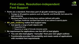 First-class, Resolution-independent
   Font Support
Fonts are a standard, first-class part of all path rendering systems
    Foreign to 3D graphics systems such as OpenGL and Direct3D, but natural for
    path rendering
    Because letter forms in fonts have outlines defined with paths
        TrueType, PostScript, and OpenType fonts all use outlines to specify glyphs
NV_path_rendering makes font support easy
    Can specify a range of path objects with
        A specified font
        Sequence or range of Unicode character points
No requirement for applications use font API to load glyphs
    You can also load glyphs “manually” from your own glyph outlines
    Functionality provides OS portability and meets needs of applications
    with mundane font requirements
 