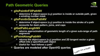 Path Geometric Queries
    glIsPointInFillPathNV
       determine if object-space (x,y) position is inside or outside path, given
       a winding number mask
    glIsPointInStrokePathNV
       determine if object-space (x,y) position is inside the stroke of a path
       accounts for dash pattern, joins, and caps
    glGetPathLengthNV
       returns approximation of geometric length of a given sub-range of path
       segments
    glPointAlongPathNV
       returns the object-space (x,y) position and 2D tangent vector a given
       offset into a specified path object
       Useful for “text follows a path”
    Queries are modeled after OpenVG queries
 
