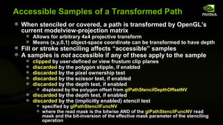 Accessible Samples of a Transformed Path
 When stenciled or covered, a path is transformed by OpenGL’s
 current modelview-projection matrix
    Allows for arbitrary 4x4 projective transform
    Means (x,y,0,1) object-space coordinate can be transformed to have depth
 Fill or stroke stenciling affects “accessible” samples
 A samples is not accessible if any of these apply to the sample
    clipped by user-defined or view frustum clip planes
    discarded by the polygon stipple, if enabled
    discarded by the pixel ownership test
    discarded by the scissor test, if enabled
    discarded by the depth test, if enabled
        displaced by the polygon offset from glPathStencilDepthOffsetNV
    discarded by the depth test, if enabled
    discarded by the (implicitly enabled) stencil test
        specified by glPathStencilFuncNV
        where the read mask is the bitwise AND of the glPathStencilFuncNV read
        mask and the bit-inversion of the effective mask parameter of the stenciling
        operation
 