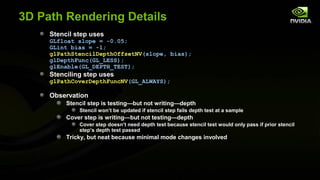 3D Path Rendering Details
     Stencil step uses
     GLfloat slope = -0.05;
     GLint bias = -1;
     glPathStencilDepthOffsetNV(slope, bias);
     glDepthFunc(GL_LESS);
     glEnable(GL_DEPTH_TEST);
     Stenciling step uses
     glPathCoverDepthFuncNV(GL_ALWAYS);

     Observation
          Stencil step is testing—but not writing—depth
              Stencil won’t be updated if stencil step fails depth test at a sample
          Cover step is writing—but not testing—depth
              Cover step doesn’t need depth test because stencil test would only pass if prior stencil
              step’s depth test passed
          Tricky, but neat because minimal mode changes involved
 