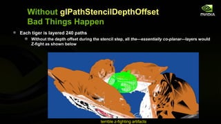 Without glPathStencilDepthOffset
   Bad Things Happen
Each tiger is layered 240 paths
     Without the depth offset during the stencil step, all the—essentially co-planar—layers would
     Z-fight as shown below




                                        terrible z-fighting artifacts
 