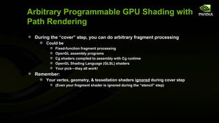 Arbitrary Programmable GPU Shading with
Path Rendering
 During the “cover” step, you can do arbitrary fragment processing
      Could be
          Fixed-function fragment processing
          OpenGL assembly programs
          Cg shaders compiled to assembly with Cg runtime
          OpenGL Shading Language (GLSL) shaders
          Your pick—they all work!
 Remember:
      Your vertex, geometry, & tessellation shaders ignored during cover step
          (Even your fragment shader is ignored during the “stencil” step)
 