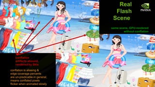 Real
                                  Flash
                                 Scene
                                same scene, GPU-rendered
                                        without conflation




    conflation
    artifacts abound,
    rendered by Skia
conflation is aliasing &
edge coverage percents
are un-predicable in general;
means conflated pixels
flicker when animated slowly
 