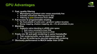 GPU Advantages
    Fast, quality filtering
         Mipmapping of gradient color ramps essentially free
         Includes anisotropic filtering (up to 16x)
         Filtering is post-conversion from sRGB
    Full access to programmable shading
         No fixed palette of solid color / gradient / pattern brushes
         Bump mapping, shadow mapping, etc.—it’s all available to you
    Blending
         Supports native blending in sRGB color space
               Both colors converted to linear RGB
               Then result is converted stored as sRGB
    Freely mix 3D and path rendering in same framebuffer
         Path rendering buffer can be depth tested against 3D
         So can 3D rendering be stenciled against path rendering
    Obviously performance is MUCH better than CPUs
 