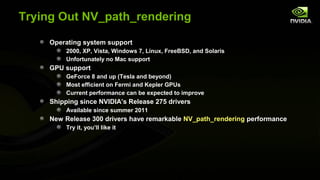 Trying Out NV_path_rendering

     Operating system support
          2000, XP, Vista, Windows 7, Linux, FreeBSD, and Solaris
          Unfortunately no Mac support
     GPU support
          GeForce 8 and up (Tesla and beyond)
          Most efficient on Fermi and Kepler GPUs
          Current performance can be expected to improve
     Shipping since NVIDIA’s Release 275 drivers
          Available since summer 2011
     New Release 300 drivers have remarkable NV_path_rendering performance
          Try it, you’ll like it
 