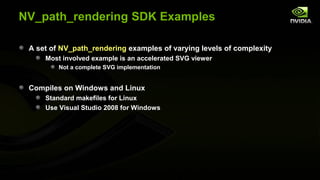 NV_path_rendering SDK Examples

 A set of NV_path_rendering examples of varying levels of complexity
     Most involved example is an accelerated SVG viewer
         Not a complete SVG implementation


 Compiles on Windows and Linux
     Standard makefiles for Linux
     Use Visual Studio 2008 for Windows
 