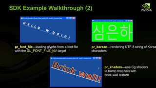 SDK Example Walkthrough (2)




 pr_font_file—loading glyphs from a font file   pr_korean—rendering UTF-8 string of Korea
 with the GL_FONT_FILE_NV target                characters




                                                        pr_shaders—use Cg shaders
                                                        to bump map text with
                                                        brick-wall texture
 