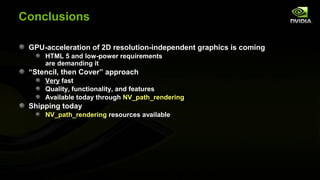 Conclusions

 GPU-acceleration of 2D resolution-independent graphics is coming
     HTML 5 and low-power requirements
     are demanding it
 “Stencil, then Cover” approach
     Very fast
     Quality, functionality, and features
     Available today through NV_path_rendering
 Shipping today
     NV_path_rendering resources available
 