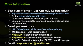 More Information

 Best current driver: use OpenGL 4.3 beta driver
    http://www.nvidia.com/content/devzone/opengl-driver-4.3.html
    Or try www.nvidia.com/drivers
       Grab the latest Beta drivers for your OS & GPU
    Latest drivers greatly improve instanced stencil step
    performance!
 Developer resources
    http://developer.nvidia.com/nv-path-rendering
    Whitepapers, FAQ, specification
    NVprSDK—software development kit
    NVprDEMOs—pre-compiled Windows demos
    OpenGL Extension Wrangler (GLEW) has API support
 Email: nvpr-support@nvidia.com
 