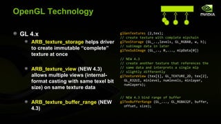 OpenGL Technology

 GL 4.x                                  glGenTextures (2,tex);
                                         // create texture with complete mipchain
    ARB_texture_storage helps driver     glTexStorage (GL_..,levels, GL_RGBA8, w, h);
                                         // subimage data in later
    to create immutable “complete”       glTexSubImage (GL_.., 0,..., mipData[0])
    texture at once
                                         // NEW 4.3
                                         // create another texture that references the
                                         // same data and interprets a single mip
    ARB_texture_view (NEW 4.3)           // slightly differently
    allows multiple views (internal-     glTextureView (tex[1], GL_TEXTURE_2D, tex[2],
    format casting with same texel bit     GL_R32UI, minlevel, numlevels, minlayer,
                                           numlayers);
    size) on same texture data
                                         // NEW 4.3 bind range of buffer
    ARB_texture_buffer_range (NEW        glTexBufferRange (GL_..., GL_RGBA32F, buffer,
                                           offset, size);
    4.3)
 