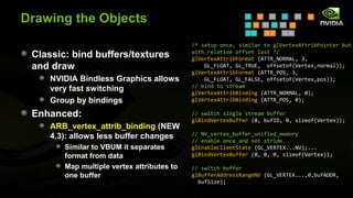 Drawing the Objects
                                            /* setup once, similar to glVertexAttribPointer but
                                            with relative offset last */
 Classic: bind buffers/textures             glVertexAttribFormat (ATTR_NORMAL, 3,
 and draw                                       GL_FLOAT, GL_TRUE, offsetof(Vertex,normal));
                                            glVertexAttribFormat (ATTR_POS, 3,
     NVIDIA Bindless Graphics allows            GL_FLOAT, GL_FALSE, offsetof(Vertex,pos));
                                            // bind to stream
     very fast switching                    glVertexAttribBinding (ATTR_NORMAL, 0);
     Group by bindings                      glVertexAttribBinding (ATTR_POS, 0);

 Enhanced:                                  // switch single stream buffer
                                            glBindVertexBuffer (0, bufID, 0, sizeof(Vertex));
     ARB_vertex_attrib_binding (NEW
                                            // NV_vertex_buffer_unified_memory
     4.3): allows less buffer changes       // enable once and set stride
        Similar to VBUM it separates        glEnableClientState (GL_VERTEX...NV);...
        format from data                    glBindVertexBuffer (0, 0, 0, sizeof(Vertex));

        Map multiple vertex attributes to   // switch buffer
        one buffer                          glBufferAddressRangeNV (GL_VERTEX...,0,bufADDR,
                                              bufSize);
 