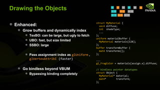 Drawing the Objects

                                                struct MyMaterial {
 Enhanced:                                         vec4 diffuse;
                                                   int shadeType;
    Grow buffers and dynamically index             ...
       TexBO: can be large, but ugly to fetch   };
                                                uniform materialBuffer {
       UBO: fast, but size limited                 MyMaterial materials[128];
       SSBO: large                              };
                                                buffer transformBuffer {
                                                   mat4 transforms[];
       Pass assignment index as glUniform ,     };
       glVertexAttribI (faster)                 ...
                                                gl_FragColor = materials[assign.x].diffuse;

    Go bindless beyond VBUM                     // bindless pointer datatypes
                                                struct Object {
       Bypassing binding completely
                                                   MyMaterial* material;
                                                   mat4*       transform;
                                                };
 