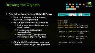 Drawing the Objects

 Combine drawcalls with MultiDraw                         1111
                                             00000000             2   3    44444
                                                           1
    How to find object‘s transform,
    material... assignment?                in vec4 oPos;
    GL 3.x sacrifice a vertex attribute    in int objID;
                                           flat out ivec4 assigns;
        Inside main vertex buffer encode   uniform isamplerBuffer assignBuffer;
        object index                       uniform samplerBuffer matrixBuffer;
                                           ...
        Fetch assign indices from
                                             assigns = texelFetch (assignBuffer,
        samplerBuffer                                              objID);
        Matrix/material ... assignments
        independent of geometry data         worldTM = getMatrix (matrixBuffer,
                                                                 assigns.x);

    GL 4.x MultiDrawIndirect exposes         vec4 wPos = worldTM * oPos;
                                           ...
    “baseInstance” to get assignments
 