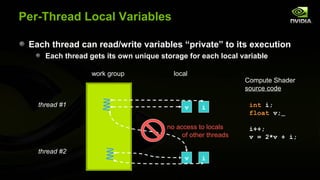Per-Thread Local Variables

 Each thread can read/write variables “private” to its execution
     Each thread gets its own unique storage for each local variable

                  work group             local
                                                               Compute Shader
                                                               source code

   thread #1                                 v    i             int i;
                                                                float v;

                                       no access to locals      i++;
                                            of other threads    v = 2*v + i;

   thread #2
                                             v    i
 
