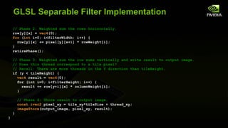 GLSL Separable Filter Implementation
    // Phase 2: Weighted sum the rows horizontally.
    row[y][x] = vec4(0);
    for (int i=0; i<filterWidth; i++) {
      row[y][x] += pixel[y][x+i] * rowWeight[i];
    }
    retirePhase();

    //    Phase 3: Weighted sum the row sums vertically and write result to output image.
    //    Does this thread correspond to a tile pixel?
    //    Recall: There are more threads in the Y direction than tileHeight.
    if    (y < tileHeight) {
        vec4 result = vec4(0);
        for (int i=0; i<filterHeight; i++) {
           result += row[y+i][x] * columnWeight[i];
        }

        // Phase 4: Store result to output image.
        const ivec2 pixel_xy = tile_xy*tileSize + thread_xy;
        imageStore(output_image, pixel_xy, result);
    }
}
 