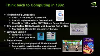 Think back to Computing in 1992

Programming Languages
    ANSI C (C 89) was just 3 years old
    C++ still implemented as a front-end to C
    OpenGL in 1992 provided FORTRAN and Pascal bindings
One year before NCSA Mosaic web browser first written
    Now WebGL standard in almost every browser
Windows version
    Windows 3.1 ships!
    NT 3.1 still a year away
Entertainment
    Great video game graphics? Mortal Kombat?
    Top grossing movie (Aladdin) was animated
        Back when animated movies were still hand-drawn
 