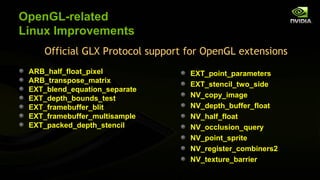 OpenGL-related
Linux Improvements
    Official GLX Protocol support for OpenGL extensions
 ARB_half_float_pixel             EXT_point_parameters
 ARB_transpose_matrix
                                  EXT_stencil_two_side
 EXT_blend_equation_separate
 EXT_depth_bounds_test            NV_copy_image
 EXT_framebuffer_blit             NV_depth_buffer_float
 EXT_framebuffer_multisample      NV_half_float
 EXT_packed_depth_stencil         NV_occlusion_query
                                  NV_point_sprite
                                  NV_register_combiners2
                                  NV_texture_barrier
 