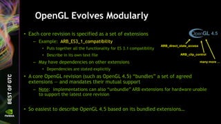 OpenGL Evolves Modularly
• Each core revision is specified as a set of extensions
– Example: ARB_ES3_1_compatibility
• Puts together all the functionality for ES 3.1 compatibility
• Describe in its own text file
– May have dependencies on other extensions
• Dependencies are stated explicitly
• A core OpenGL revision (such as OpenGL 4.5) “bundles” a set of agreed
extensions — and mandates their mutual support
– Note: implementations can also “unbundle” ARB extensions for hardware unable
to support the latest core revision
• So easiest to describe OpenGL 4.5 based on its bundled extensions…
4.5
ARB_direct_state_access
ARB_clip_control
many more …
 